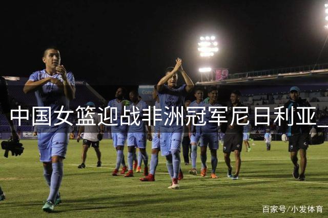 中国女篮迎战非洲冠军尼日利亚 央视黄金档直播焦点对决