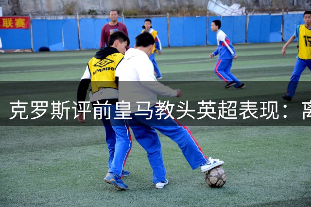 克罗斯评前皇马教头英超表现：离队后绽放的执教才华