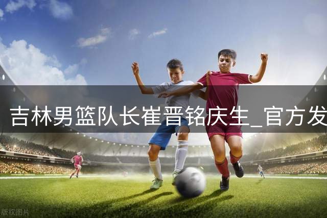吉林男篮队长崔晋铭庆生 官方发布高光集锦致敬功勋老将