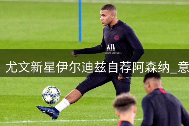 尤文新星伊尔迪兹自荐阿森纳 意甲豪门开价刷新英超引援纪录