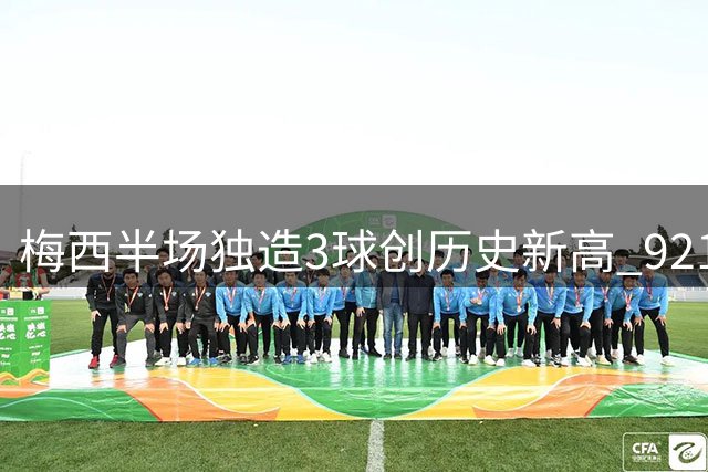 梅西半场独造3球创历史新高 921球里程碑超越C罗登顶足坛
