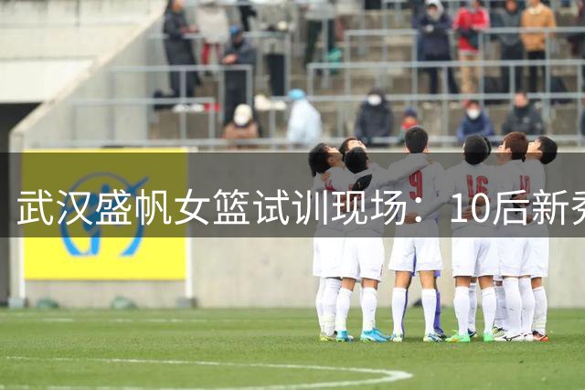 武汉盛帆女篮试训现场：10后新秀王钰淇亮相训练场