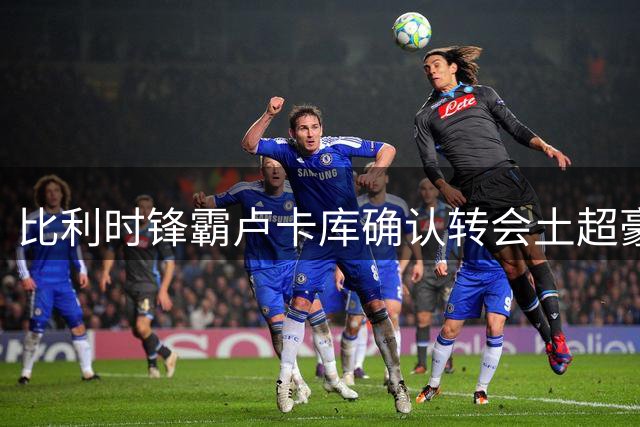 比利时锋霸卢卡库确认转会土超豪门费内巴切