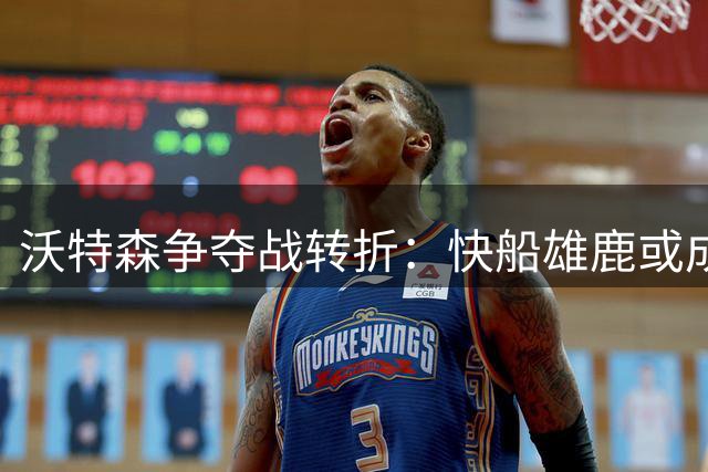 沃特森争夺战转折：快船雄鹿或成主角，掘金报价引争议
