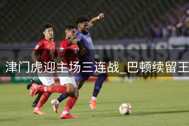 津门虎迎主场三连战 巴顿续留王秋明撑腰