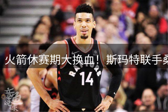 火箭休赛期大换血！斯玛特联手桑顿补强，爵士600万签下新星奥科吉