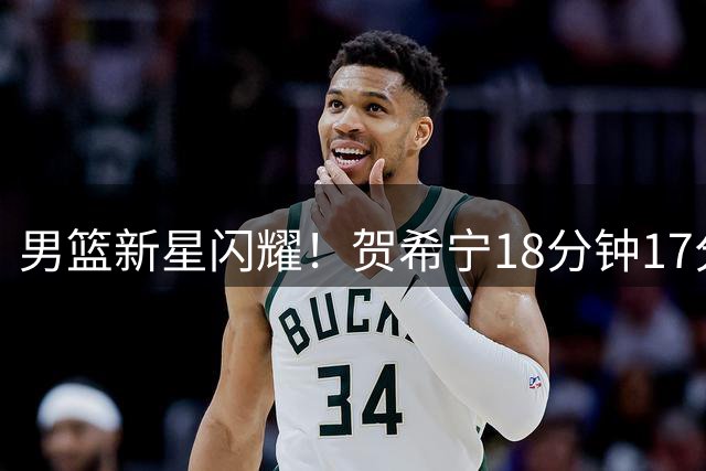 男篮新星闪耀！贺希宁18分钟17分领跑热身赛
